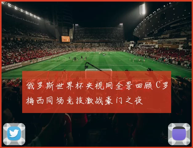 俄罗斯世界杯央视网全景回顾 C罗梅西同场竞技激战豪门之夜
