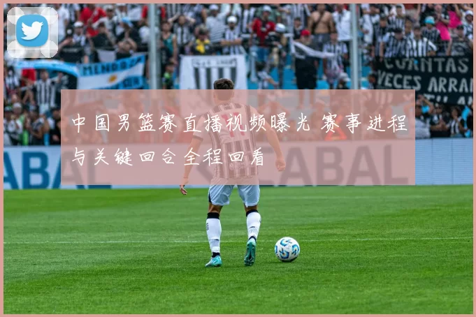 中国男篮赛直播视频曝光 赛事进程与关键回合全程回看