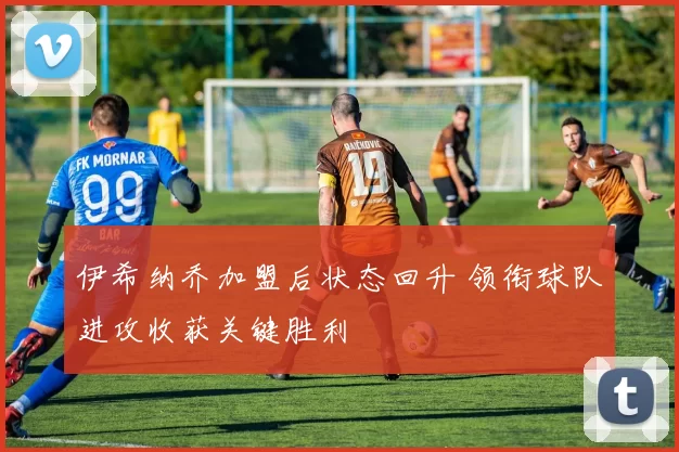 伊希纳乔加盟后状态回升 领衔球队进攻收获关键胜利