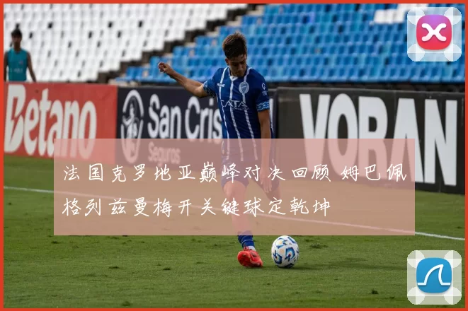 法国克罗地亚巅峰对决回顾 姆巴佩格列兹曼梅开关键球定乾坤