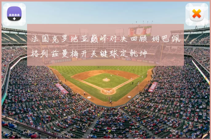 法国克罗地亚巅峰对决回顾 姆巴佩格列兹曼梅开关键球定乾坤