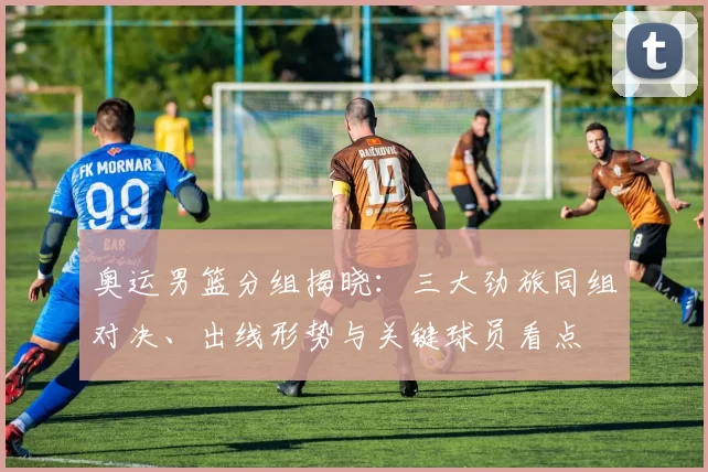 奥运男篮分组揭晓：三大劲旅同组对决、出线形势与关键球员看点