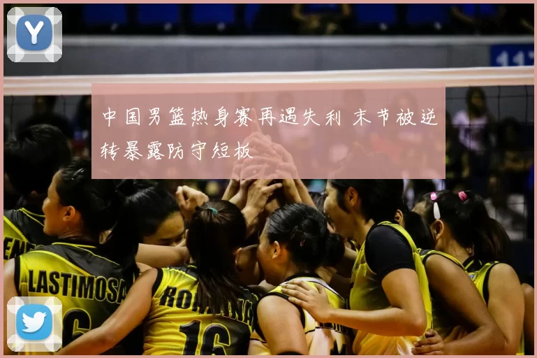 中国男篮热身赛再遇失利 末节被逆转暴露防守短板