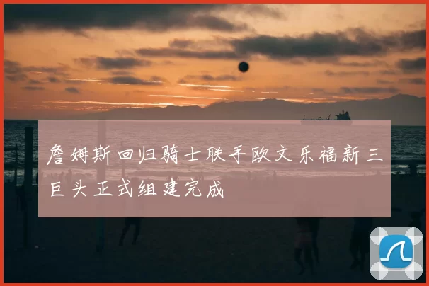 詹姆斯回归骑士联手欧文乐福新三巨头正式组建完成