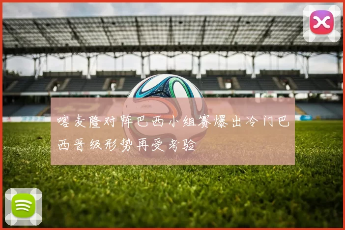 喀麦隆对阵巴西小组赛爆出冷门巴西晋级形势再受考验