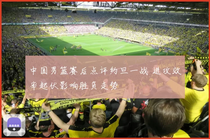 中国男篮赛后点评约旦一战 进攻效率起伏影响胜负走势