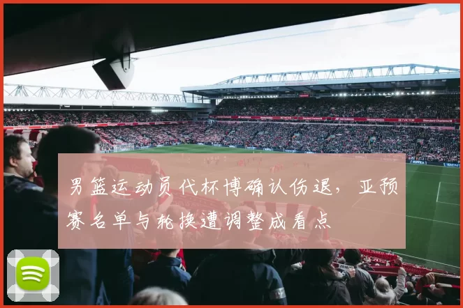 男篮运动员代杯博确认伤退，亚预赛名单与轮换遭调整成看点