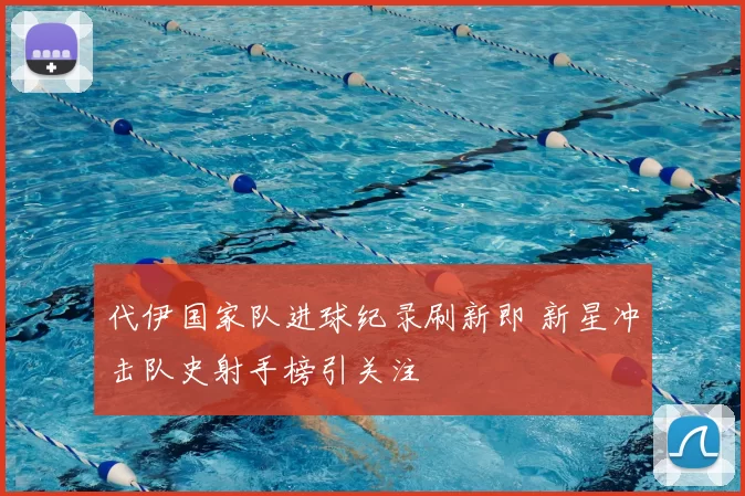 代伊国家队进球纪录刷新即 新星冲击队史射手榜引关注