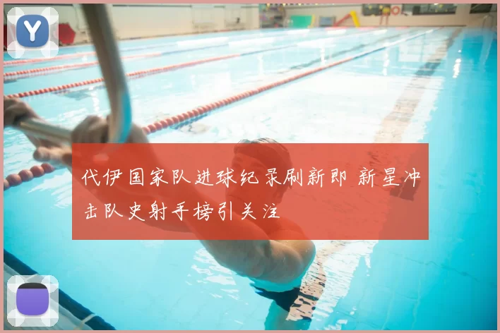 代伊国家队进球纪录刷新即 新星冲击队史射手榜引关注