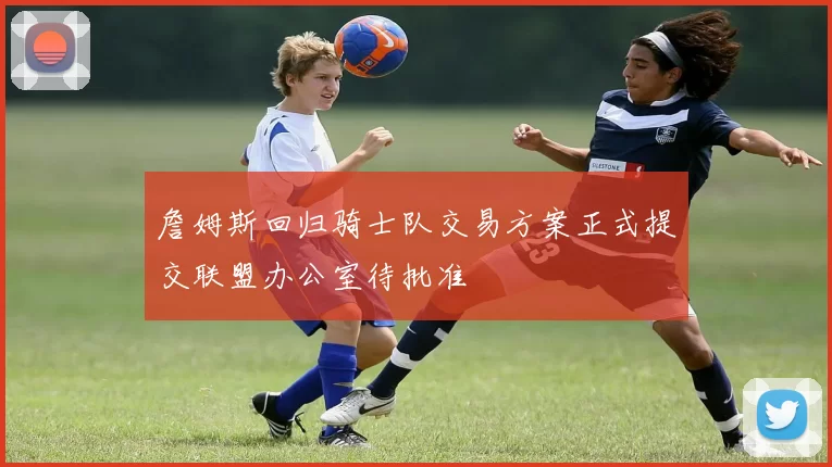 詹姆斯回归骑士队交易方案正式提交联盟办公室待批准