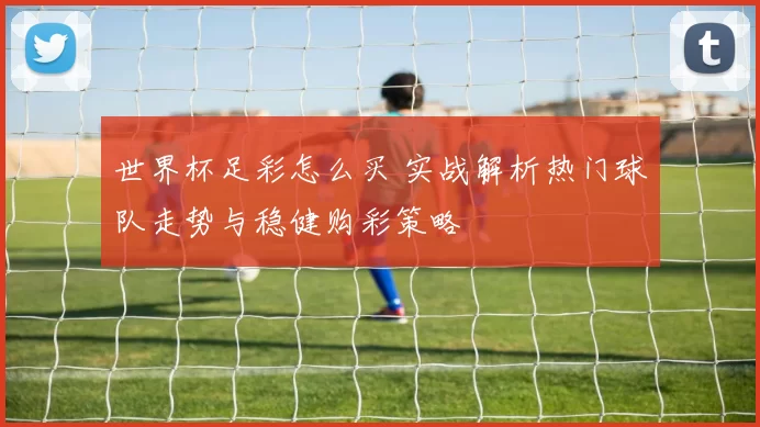 世界杯足彩怎么买 实战解析热门球队走势与稳健购彩策略