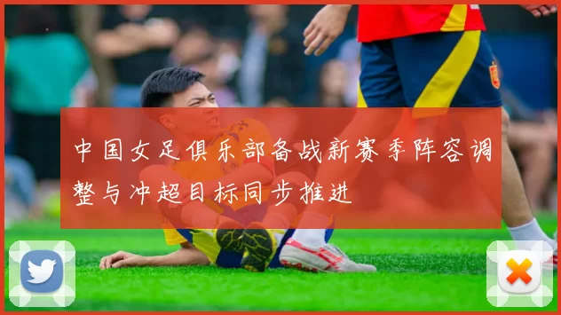 中国女足俱乐部备战新赛季阵容调整与冲超目标同步推进