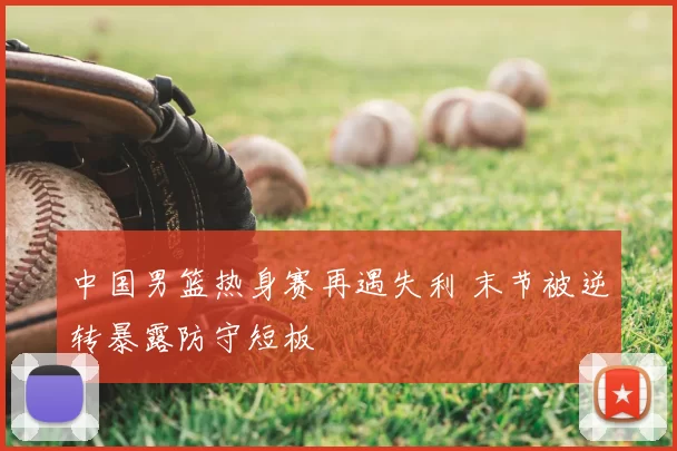 中国男篮热身赛再遇失利 末节被逆转暴露防守短板