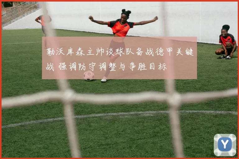 勒沃库森主帅谈球队备战德甲关键战 强调防守调整与争胜目标