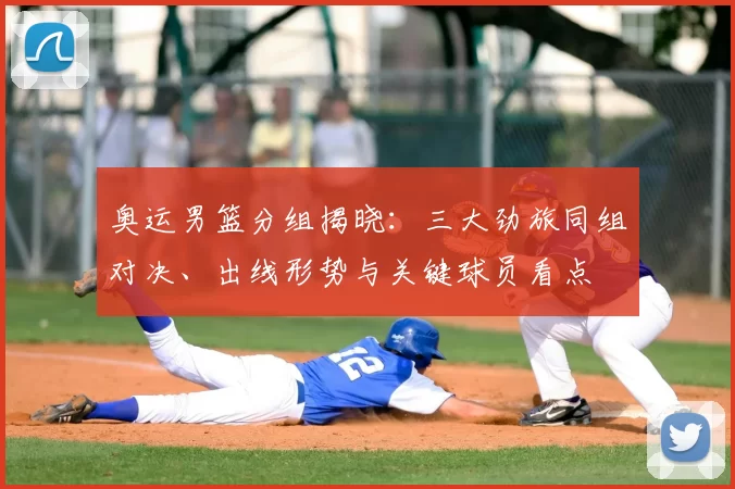 奥运男篮分组揭晓:三大劲旅同组对决、出线形势与关键球员看点