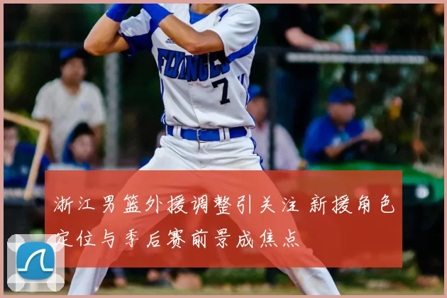 浙江男篮外援调整引关注 新援角色定位与季后赛前景成焦点