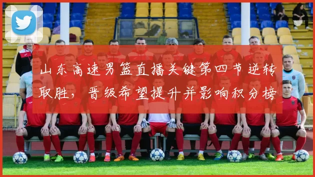 山东高速男篮直播关键第四节逆转取胜，晋级希望提升并影响积分榜
