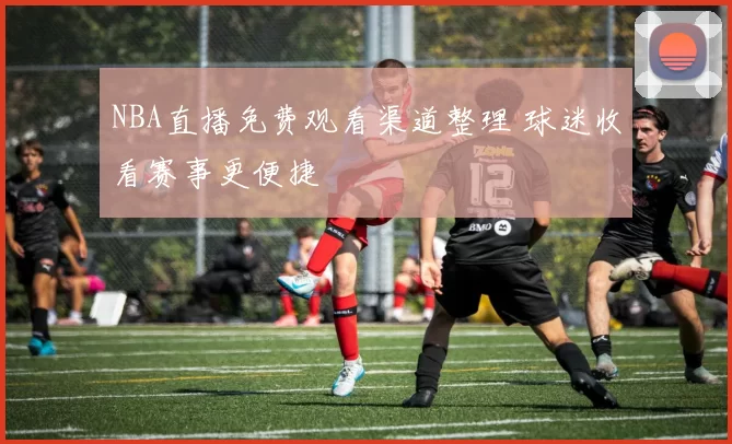 NBA直播免费观看渠道整理 球迷收看赛事更便捷