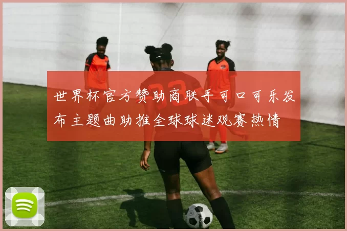 世界杯官方赞助商联手可口可乐发布主题曲助推全球球迷观赛热情