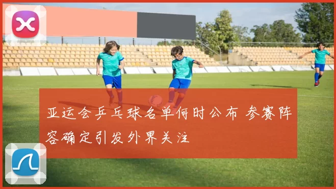 亚运会乒乓球名单何时公布 参赛阵容确定引发外界关注