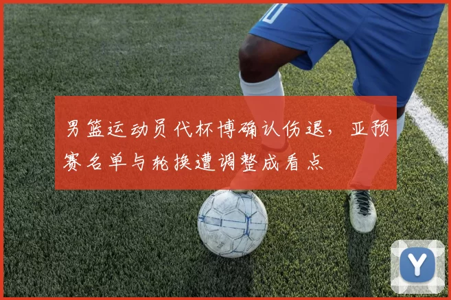 男篮运动员代杯博确认伤退，亚预赛名单与轮换遭调整成看点
