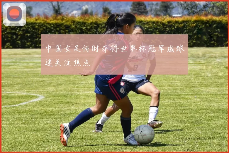中国女足何时夺得世界杯冠军成球迷关注焦点