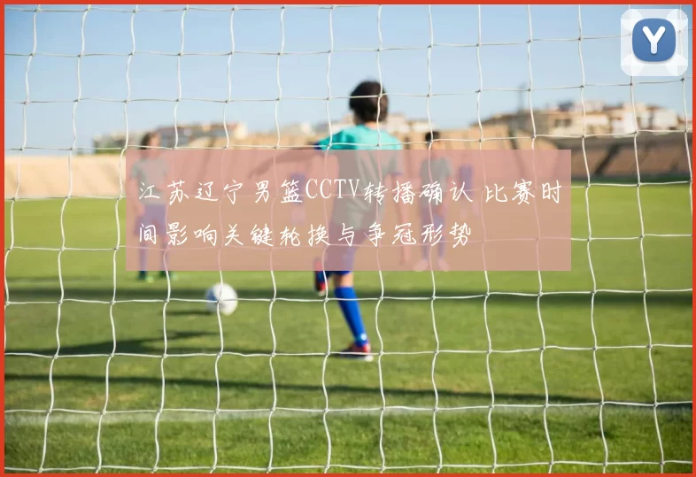 江苏辽宁男篮CCTV转播确认 比赛时间影响关键轮换与争冠形势