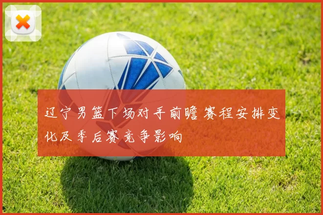 辽宁男篮下场对手前瞻 赛程安排变化及季后赛竞争影响