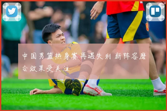 中国男篮热身赛再遇失利 新阵容磨合效果受关注