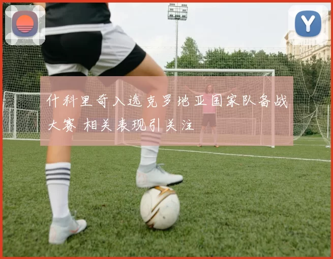 什科里奇入选克罗地亚国家队备战大赛 相关表现引关注