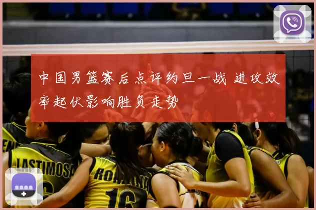 中国男篮赛后点评约旦一战 进攻效率起伏影响胜负走势