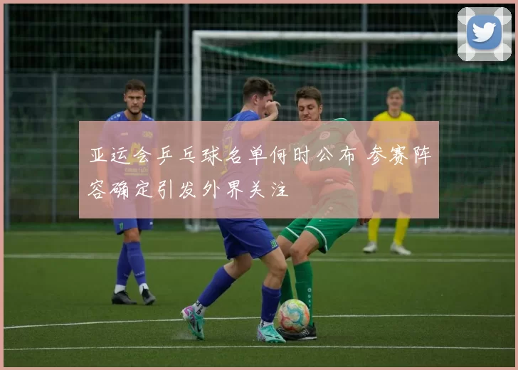 亚运会乒乓球名单何时公布 参赛阵容确定引发外界关注