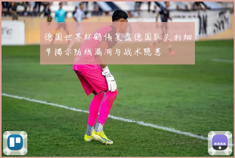 德国世界杯鹤伟复盘德国队失利细节揭示防线漏洞与战术隐患
