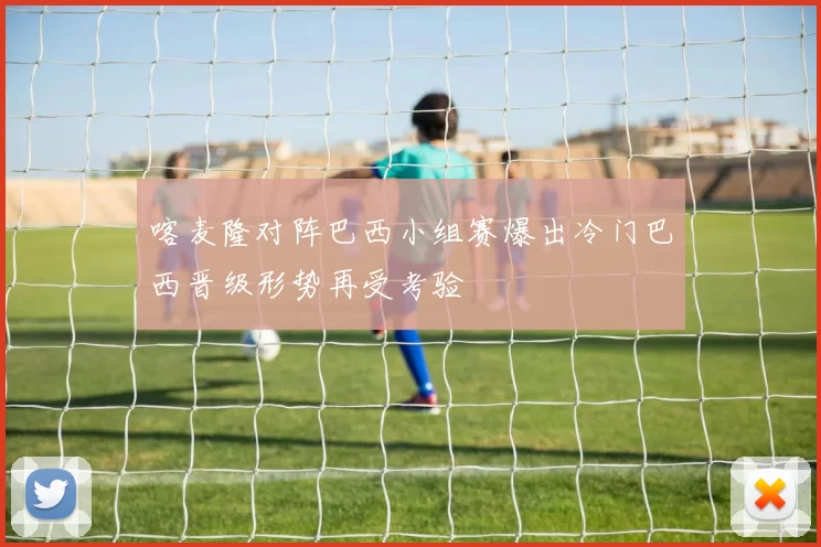 喀麦隆对阵巴西小组赛爆出冷门巴西晋级形势再受考验