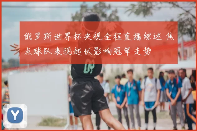 俄罗斯世界杯央视全程直播综述 焦点球队表现起伏影响冠军走势