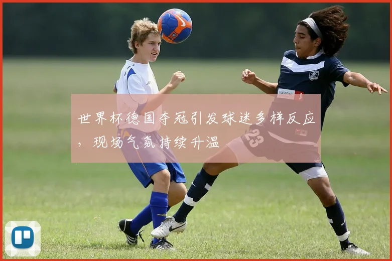 世界杯德国夺冠引发球迷多样反应,现场气氛持续升温