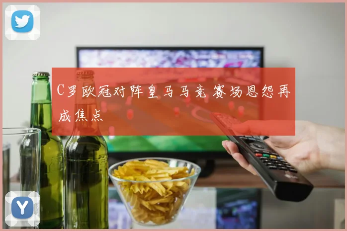 C罗欧冠对阵皇马马竞 赛场恩怨再成焦点