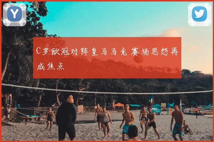 C罗欧冠对阵皇马马竞 赛场恩怨再成焦点