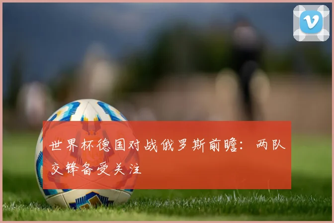 世界杯德国对战俄罗斯前瞻：两队交锋备受关注