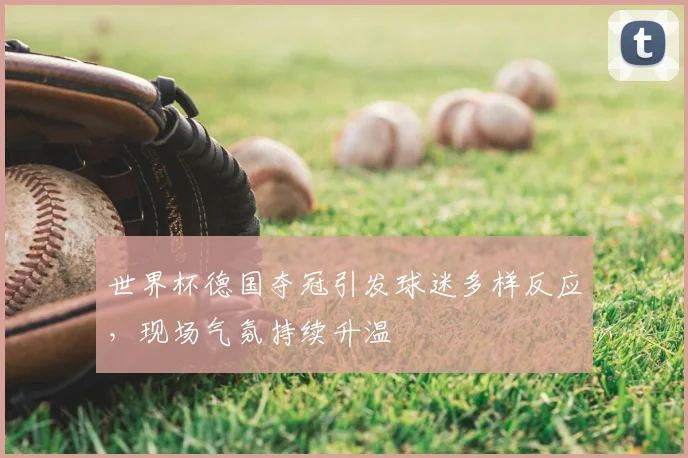 世界杯德国夺冠引发球迷多样反应,现场气氛持续升温
