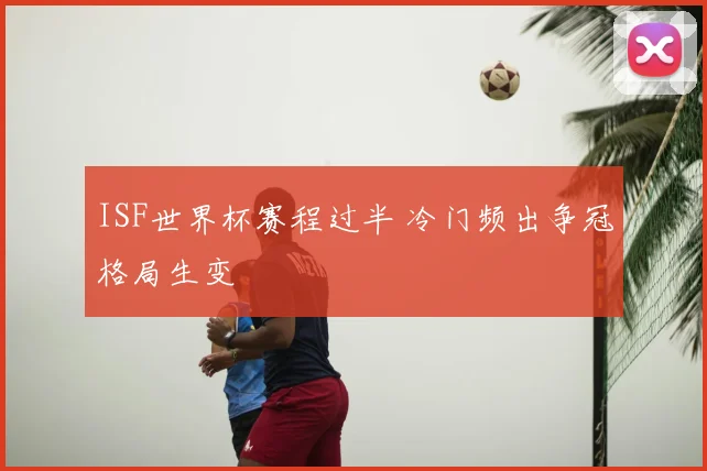 ISF世界杯赛程过半 冷门频出争冠格局生变